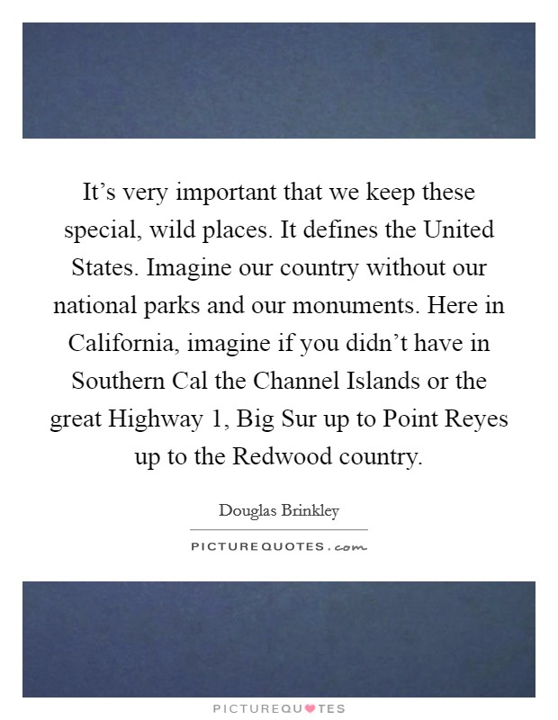 It's very important that we keep these special, wild places. It defines the United States. Imagine our country without our national parks and our monuments. Here in California, imagine if you didn't have in Southern Cal the Channel Islands or the great Highway 1, Big Sur up to Point Reyes up to the Redwood country. Picture Quote #1