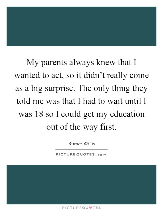 My parents always knew that I wanted to act, so it didn't really come as a big surprise. The only thing they told me was that I had to wait until I was 18 so I could get my education out of the way first. Picture Quote #1
