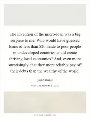 The invention of the micro-loan was a big surprise to me. Who would have guessed loans of less than $20 made to poor people in undeveloped countries could create thriving local economies? And, even more surprisingly, that they more reliably pay off their debts than the wealthy of the world Picture Quote #1