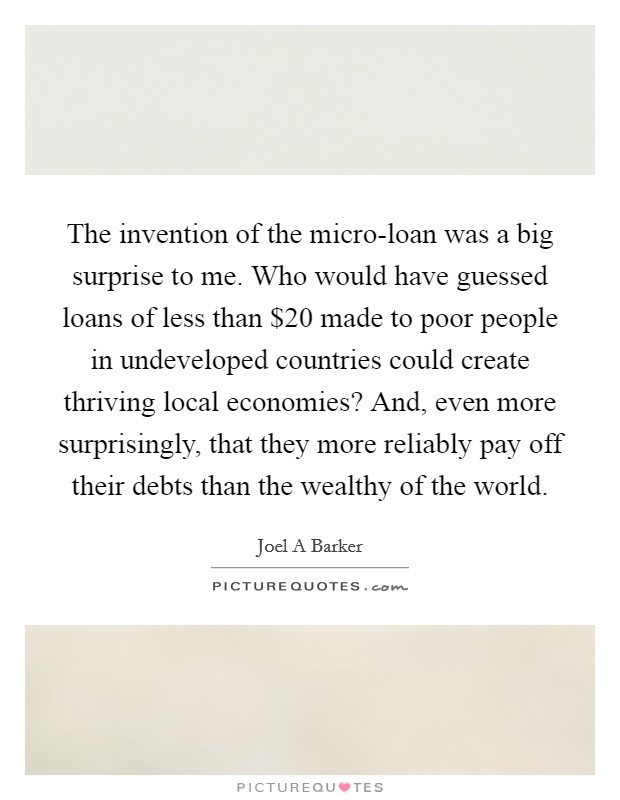The invention of the micro-loan was a big surprise to me. Who would have guessed loans of less than $20 made to poor people in undeveloped countries could create thriving local economies? And, even more surprisingly, that they more reliably pay off their debts than the wealthy of the world. Picture Quote #1