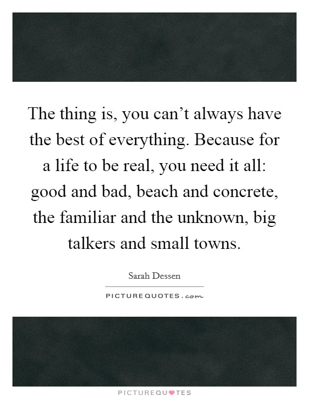 The thing is, you can't always have the best of everything. Because for a life to be real, you need it all: good and bad, beach and concrete, the familiar and the unknown, big talkers and small towns. Picture Quote #1