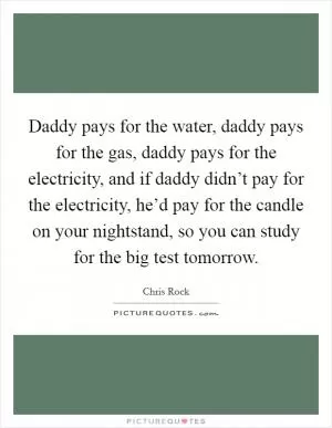 Daddy pays for the water, daddy pays for the gas, daddy pays for the electricity, and if daddy didn’t pay for the electricity, he’d pay for the candle on your nightstand, so you can study for the big test tomorrow Picture Quote #1