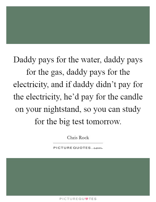 Daddy pays for the water, daddy pays for the gas, daddy pays for the electricity, and if daddy didn't pay for the electricity, he'd pay for the candle on your nightstand, so you can study for the big test tomorrow. Picture Quote #1