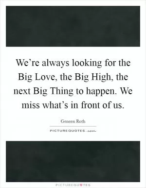 We’re always looking for the Big Love, the Big High, the next Big Thing to happen. We miss what’s in front of us Picture Quote #1