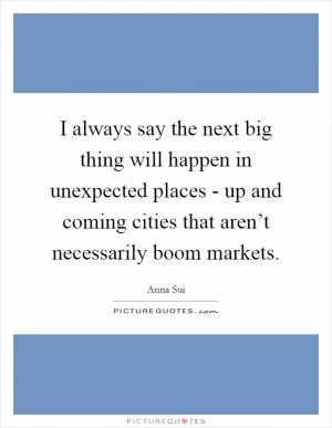 I always say the next big thing will happen in unexpected places - up and coming cities that aren’t necessarily boom markets Picture Quote #1