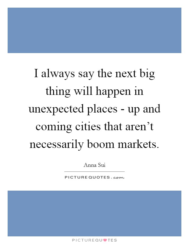 I always say the next big thing will happen in unexpected places - up and coming cities that aren't necessarily boom markets. Picture Quote #1