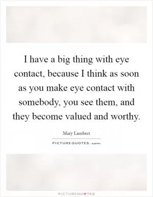 I have a big thing with eye contact, because I think as soon as you make eye contact with somebody, you see them, and they become valued and worthy Picture Quote #1