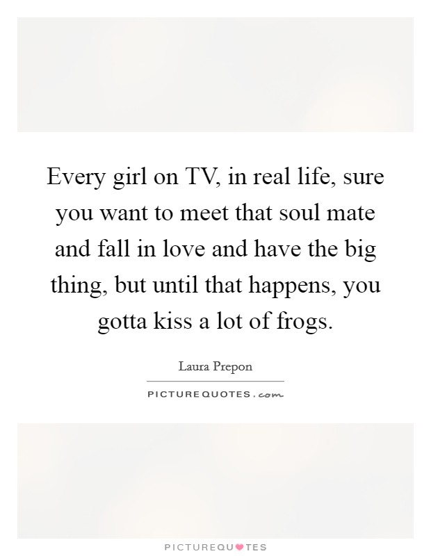 Every girl on TV, in real life, sure you want to meet that soul mate and fall in love and have the big thing, but until that happens, you gotta kiss a lot of frogs. Picture Quote #1
