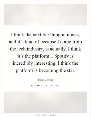 I think the next big thing in music, and it’s kind of because I come from the tech industry, is actually, I think it’s the platform... Spotify is incredibly interesting. I think the platform is becoming the star Picture Quote #1