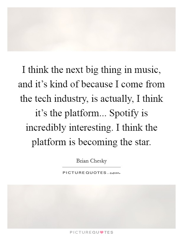 I think the next big thing in music, and it's kind of because I come from the tech industry, is actually, I think it's the platform... Spotify is incredibly interesting. I think the platform is becoming the star. Picture Quote #1