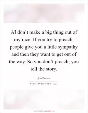 AI don’t make a big thing out of my race. If you try to preach, people give you a little sympathy and then they want to get out of the way. So you don’t preach; you tell the story Picture Quote #1