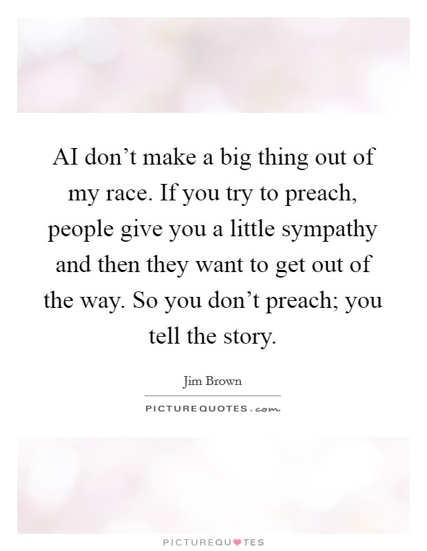 AI don't make a big thing out of my race. If you try to preach, people give you a little sympathy and then they want to get out of the way. So you don't preach; you tell the story. Picture Quote #1