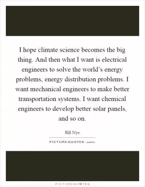 I hope climate science becomes the big thing. And then what I want is electrical engineers to solve the world’s energy problems, energy distribution problems. I want mechanical engineers to make better transportation systems. I want chemical engineers to develop better solar panels, and so on Picture Quote #1