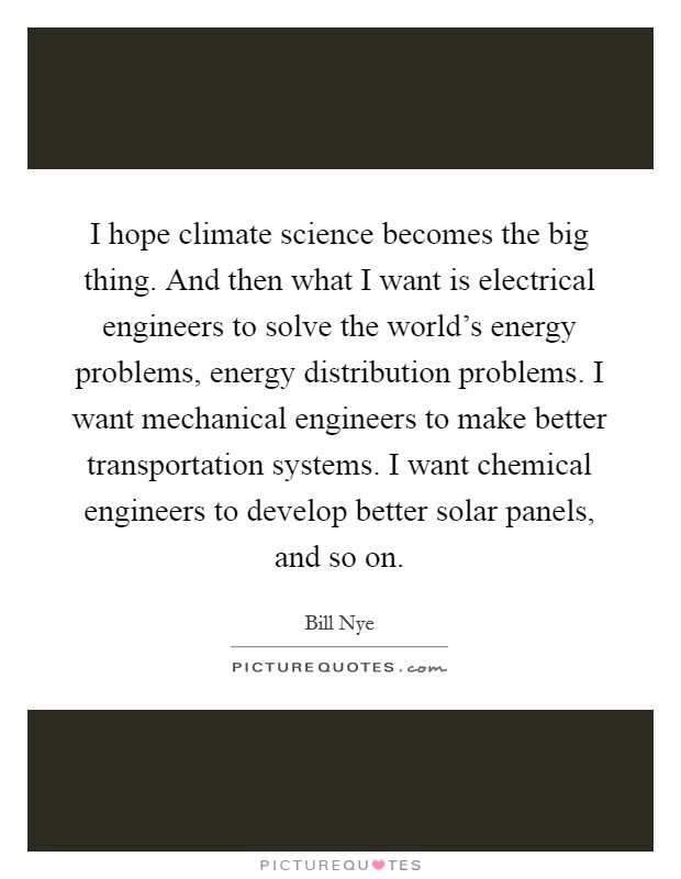I hope climate science becomes the big thing. And then what I want is electrical engineers to solve the world's energy problems, energy distribution problems. I want mechanical engineers to make better transportation systems. I want chemical engineers to develop better solar panels, and so on. Picture Quote #1