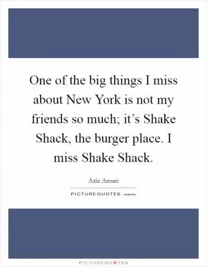 One of the big things I miss about New York is not my friends so much; it’s Shake Shack, the burger place. I miss Shake Shack Picture Quote #1