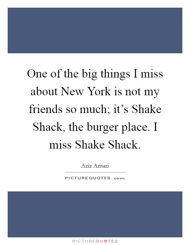 One of the big things I miss about New York is not my friends so much; it's Shake Shack, the burger place. I miss Shake Shack. Picture Quote #1