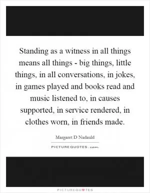 Standing as a witness in all things means all things - big things, little things, in all conversations, in jokes, in games played and books read and music listened to, in causes supported, in service rendered, in clothes worn, in friends made Picture Quote #1