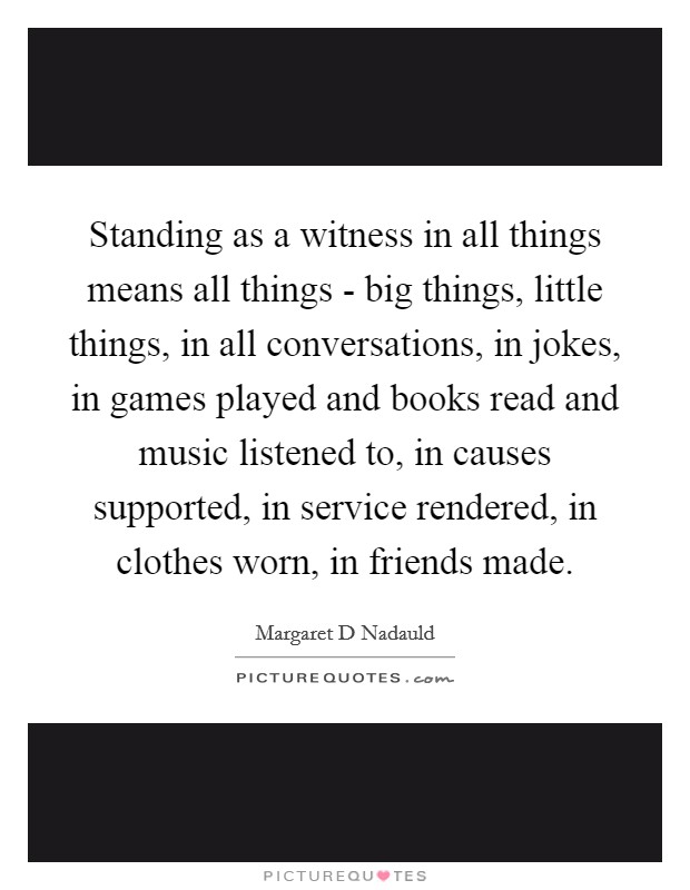Standing as a witness in all things means all things - big things, little things, in all conversations, in jokes, in games played and books read and music listened to, in causes supported, in service rendered, in clothes worn, in friends made. Picture Quote #1