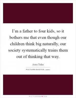 I’m a father to four kids, so it bothers me that even though our children think big naturally, our society systematically trains them out of thinking that way Picture Quote #1