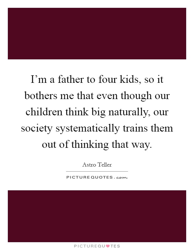 I'm a father to four kids, so it bothers me that even though our children think big naturally, our society systematically trains them out of thinking that way. Picture Quote #1