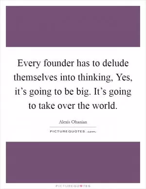 Every founder has to delude themselves into thinking, Yes, it’s going to be big. It’s going to take over the world Picture Quote #1
