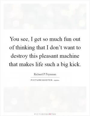 You see, I get so much fun out of thinking that I don’t want to destroy this pleasant machine that makes life such a big kick Picture Quote #1