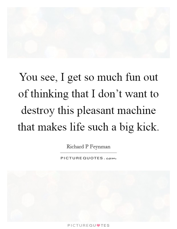 You see, I get so much fun out of thinking that I don't want to destroy this pleasant machine that makes life such a big kick. Picture Quote #1