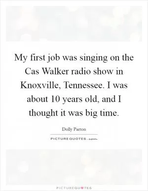 My first job was singing on the Cas Walker radio show in Knoxville, Tennessee. I was about 10 years old, and I thought it was big time Picture Quote #1