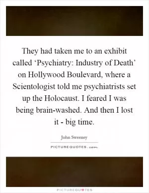 They had taken me to an exhibit called ‘Psychiatry: Industry of Death’ on Hollywood Boulevard, where a Scientologist told me psychiatrists set up the Holocaust. I feared I was being brain-washed. And then I lost it - big time Picture Quote #1