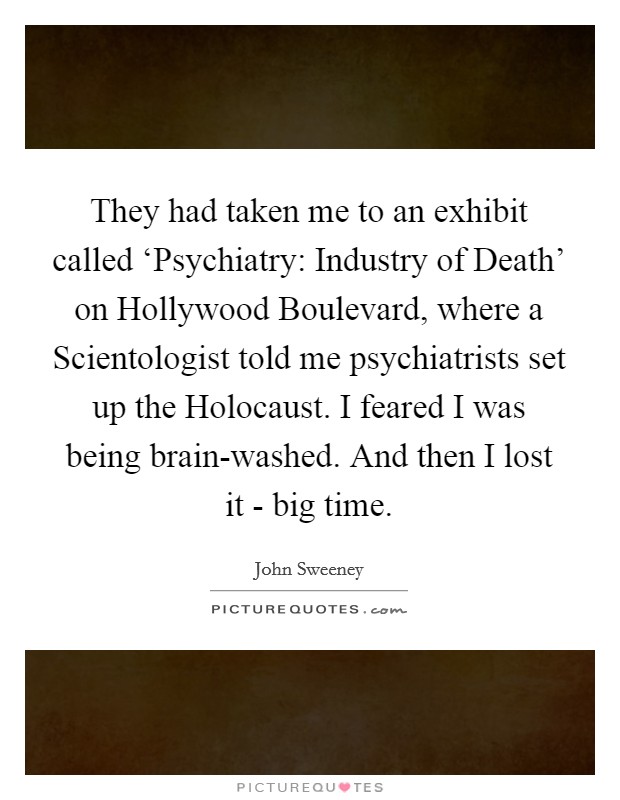 They had taken me to an exhibit called ‘Psychiatry: Industry of Death' on Hollywood Boulevard, where a Scientologist told me psychiatrists set up the Holocaust. I feared I was being brain-washed. And then I lost it - big time. Picture Quote #1