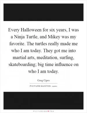 Every Halloween for six years, I was a Ninja Turtle, and Mikey was my favorite. The turtles really made me who I am today. They got me into martial arts, meditation, surfing, skateboarding; big time influence on who I am today Picture Quote #1