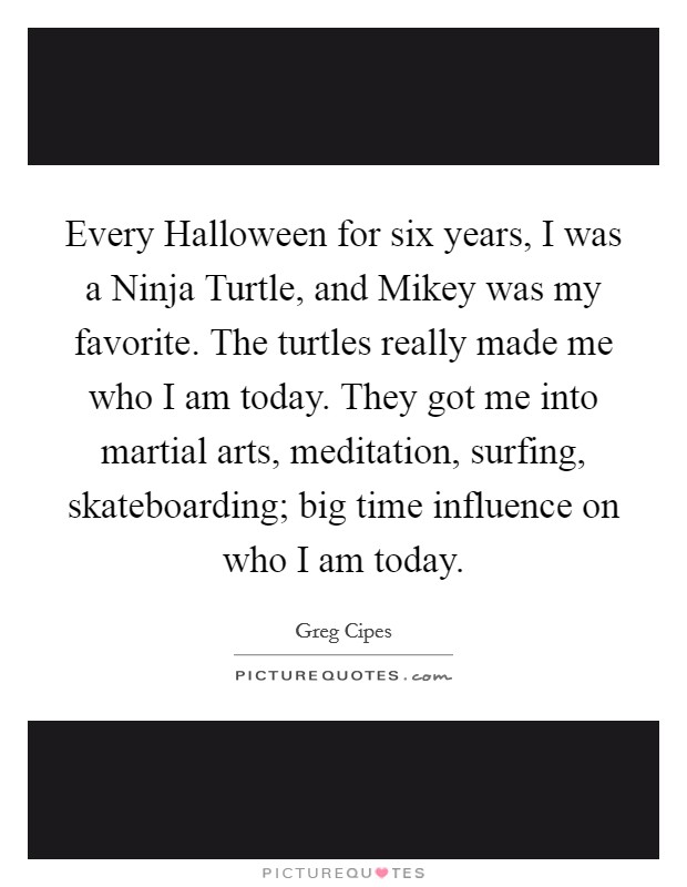 Every Halloween for six years, I was a Ninja Turtle, and Mikey was my favorite. The turtles really made me who I am today. They got me into martial arts, meditation, surfing, skateboarding; big time influence on who I am today. Picture Quote #1