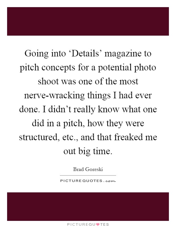Going into ‘Details' magazine to pitch concepts for a potential photo shoot was one of the most nerve-wracking things I had ever done. I didn't really know what one did in a pitch, how they were structured, etc., and that freaked me out big time. Picture Quote #1