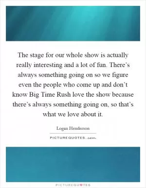 The stage for our whole show is actually really interesting and a lot of fun. There’s always something going on so we figure even the people who come up and don’t know Big Time Rush love the show because there’s always something going on, so that’s what we love about it Picture Quote #1