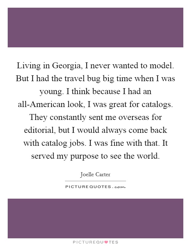 Living in Georgia, I never wanted to model. But I had the travel bug big time when I was young. I think because I had an all-American look, I was great for catalogs. They constantly sent me overseas for editorial, but I would always come back with catalog jobs. I was fine with that. It served my purpose to see the world. Picture Quote #1
