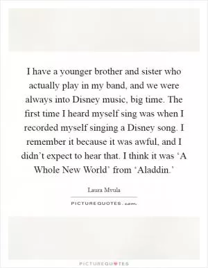 I have a younger brother and sister who actually play in my band, and we were always into Disney music, big time. The first time I heard myself sing was when I recorded myself singing a Disney song. I remember it because it was awful, and I didn’t expect to hear that. I think it was ‘A Whole New World’ from ‘Aladdin.’ Picture Quote #1