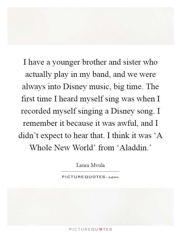 I have a younger brother and sister who actually play in my band, and we were always into Disney music, big time. The first time I heard myself sing was when I recorded myself singing a Disney song. I remember it because it was awful, and I didn't expect to hear that. I think it was ‘A Whole New World' from ‘Aladdin.' Picture Quote #1