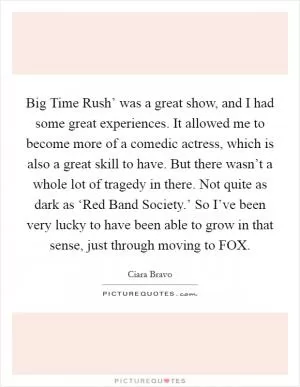 Big Time Rush’ was a great show, and I had some great experiences. It allowed me to become more of a comedic actress, which is also a great skill to have. But there wasn’t a whole lot of tragedy in there. Not quite as dark as ‘Red Band Society.’ So I’ve been very lucky to have been able to grow in that sense, just through moving to FOX Picture Quote #1