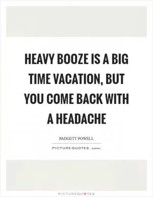 Heavy booze is a big time vacation, but you come back with a headache Picture Quote #1