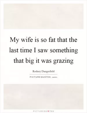 My wife is so fat that the last time I saw something that big it was grazing Picture Quote #1