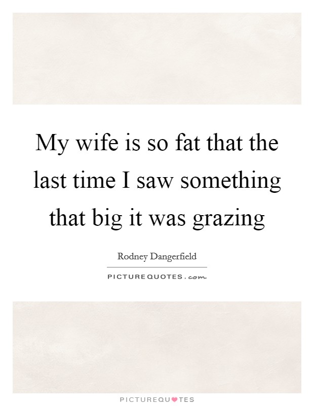 My wife is so fat that the last time I saw something that big it was grazing Picture Quote #1