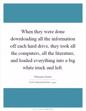 When they were done downloading all the information off each hard drive, they took all the computers, all the literature, and loaded everything into a big white truck and left Picture Quote #1
