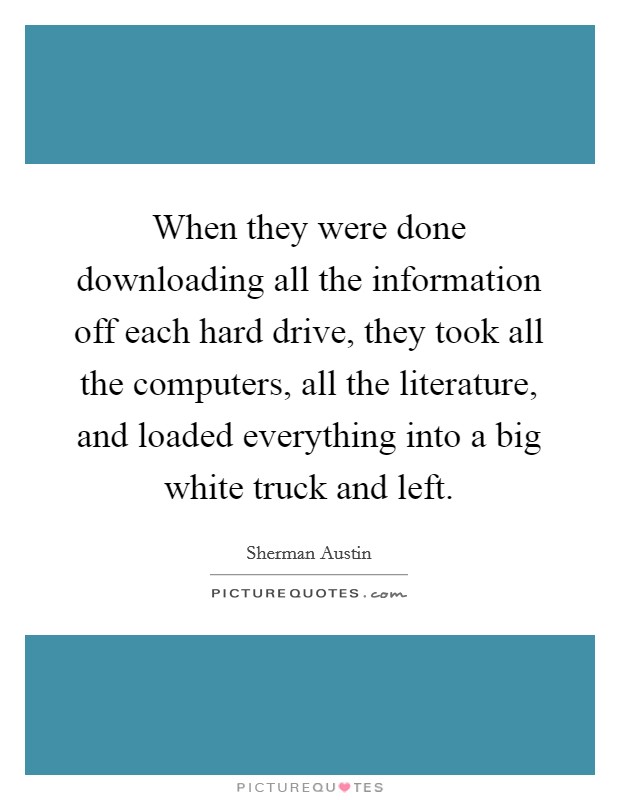 When they were done downloading all the information off each hard drive, they took all the computers, all the literature, and loaded everything into a big white truck and left. Picture Quote #1