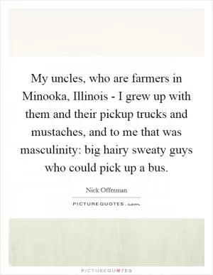 My uncles, who are farmers in Minooka, Illinois - I grew up with them and their pickup trucks and mustaches, and to me that was masculinity: big hairy sweaty guys who could pick up a bus Picture Quote #1