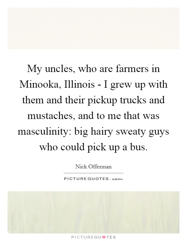 My uncles, who are farmers in Minooka, Illinois - I grew up with them and their pickup trucks and mustaches, and to me that was masculinity: big hairy sweaty guys who could pick up a bus. Picture Quote #1