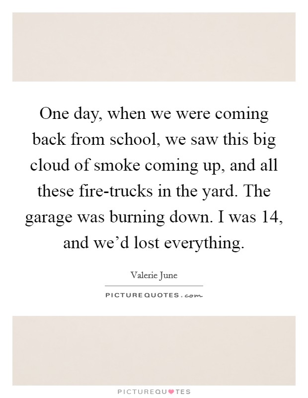 One day, when we were coming back from school, we saw this big cloud of smoke coming up, and all these fire-trucks in the yard. The garage was burning down. I was 14, and we'd lost everything. Picture Quote #1