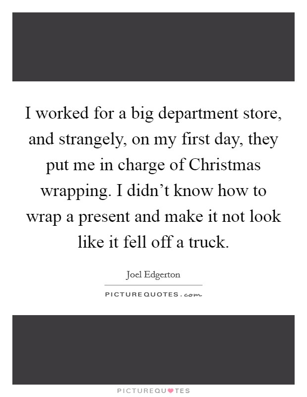 I worked for a big department store, and strangely, on my first day, they put me in charge of Christmas wrapping. I didn't know how to wrap a present and make it not look like it fell off a truck. Picture Quote #1