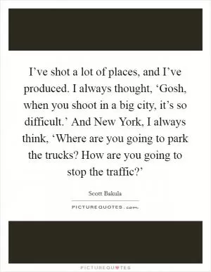 I’ve shot a lot of places, and I’ve produced. I always thought, ‘Gosh, when you shoot in a big city, it’s so difficult.’ And New York, I always think, ‘Where are you going to park the trucks? How are you going to stop the traffic?’ Picture Quote #1
