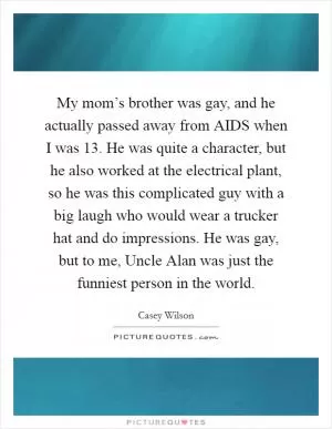 My mom’s brother was gay, and he actually passed away from AIDS when I was 13. He was quite a character, but he also worked at the electrical plant, so he was this complicated guy with a big laugh who would wear a trucker hat and do impressions. He was gay, but to me, Uncle Alan was just the funniest person in the world Picture Quote #1