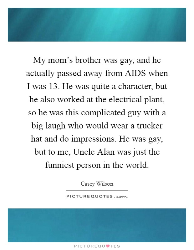 My mom's brother was gay, and he actually passed away from AIDS when I was 13. He was quite a character, but he also worked at the electrical plant, so he was this complicated guy with a big laugh who would wear a trucker hat and do impressions. He was gay, but to me, Uncle Alan was just the funniest person in the world. Picture Quote #1